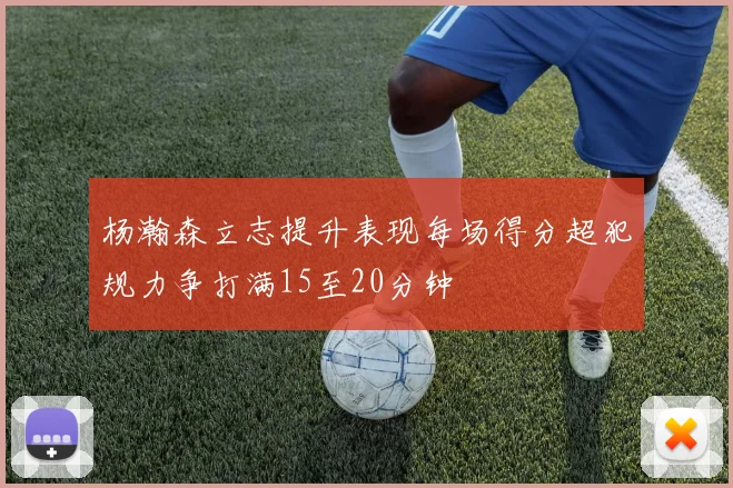 杨瀚森立志提升表现每场得分超犯规力争打满15至20分钟