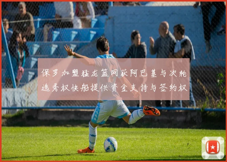 保罗加盟猛龙篮网获阿巴基与次轮选秀权快船提供资金支持与签约权