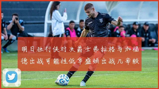 明日独行侠对决爵士弗拉格与加福德出战可能性低华盛顿出战几率较高