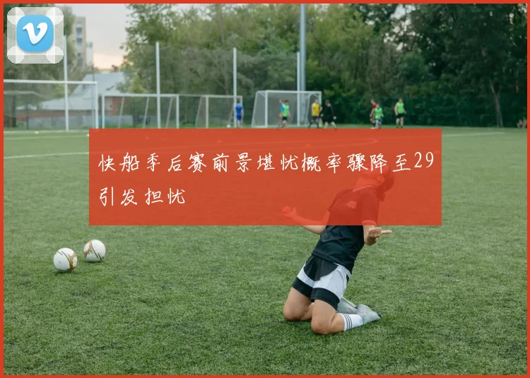 快船季后赛前景堪忧概率骤降至29引发担忧