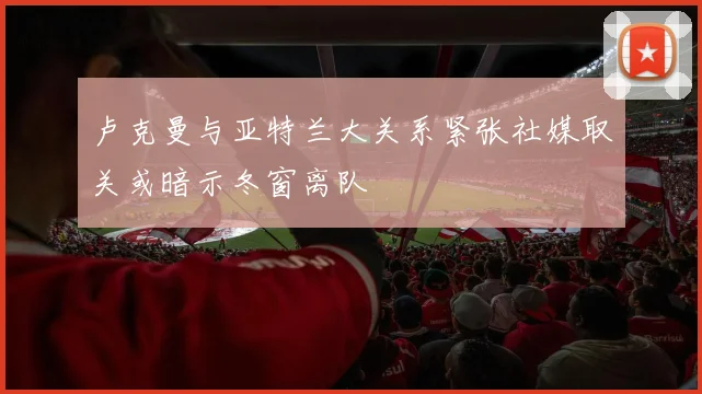 卢克曼与亚特兰大关系紧张社媒取关或暗示冬窗离队