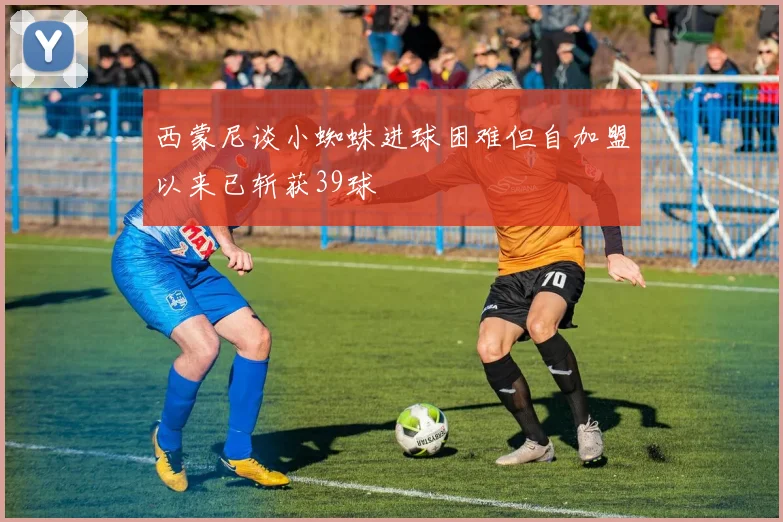 西蒙尼谈小蜘蛛进球困难但自加盟以来已斩获39球