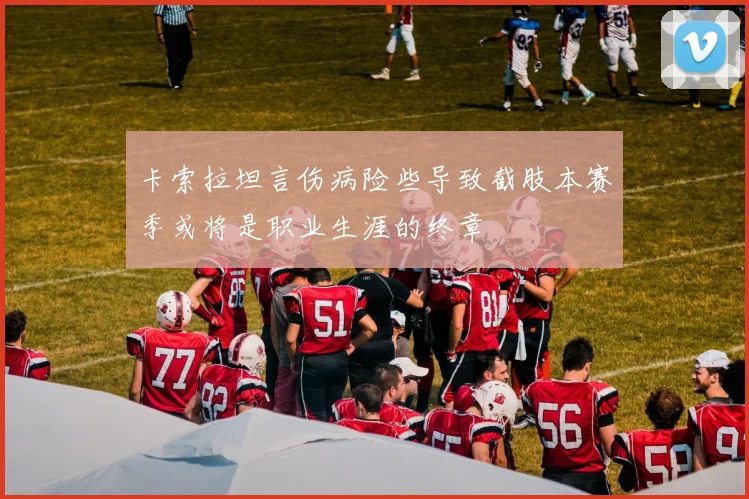 卡索拉坦言伤病险些导致截肢本赛季或将是职业生涯的终章