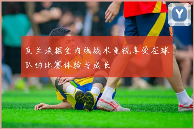 瓦兰谈掘金内线战术重视享受在球队的比赛体验与成长