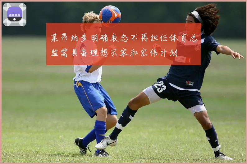 莱昂纳多明确表态不再担任体育总监需具备理想买家和宏伟计划