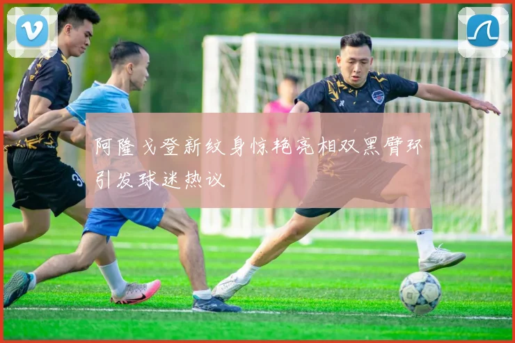 阿隆戈登新纹身惊艳亮相双黑臂环引发球迷热议