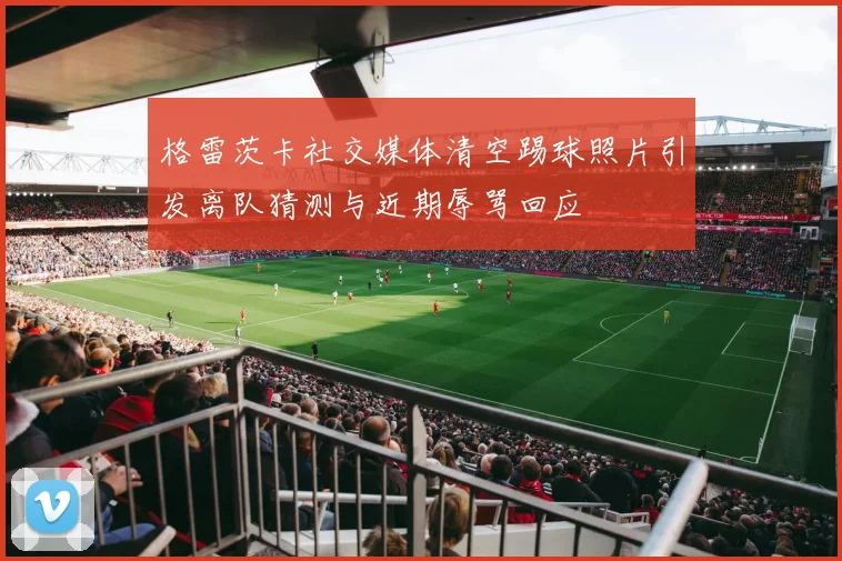 格雷茨卡社交媒体清空踢球照片引发离队猜测与近期辱骂回应