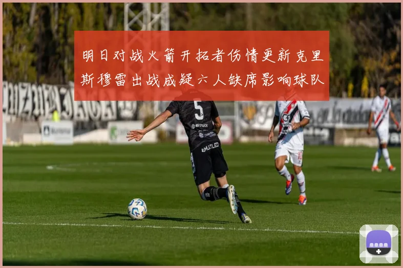 明日对战火箭开拓者伤情更新克里斯穆雷出战成疑六人缺席影响球队实力
