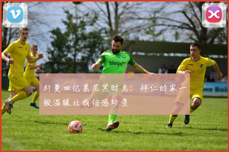 科曼回忆慕尼黑时光：拜仁的家一般温暖让我倍感珍贵