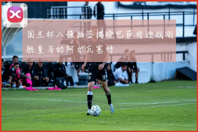 国王杯八强抽签揭晓巴萨将迎战刚胜皇马的阿尔瓦塞特
