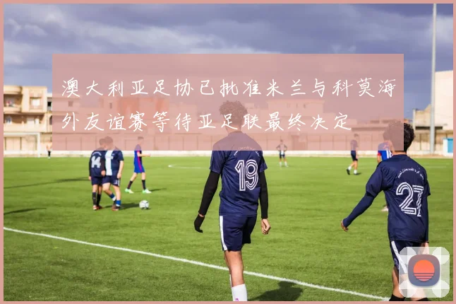 澳大利亚足协已批准米兰与科莫海外友谊赛等待亚足联最终决定