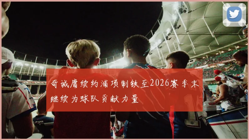 奇诚庸续约浦项制铁至2026赛季末继续为球队贡献力量