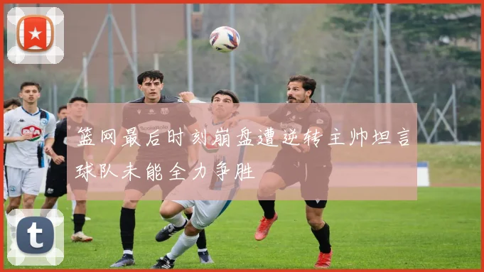 篮网最后时刻崩盘遭逆转主帅坦言球队未能全力争胜