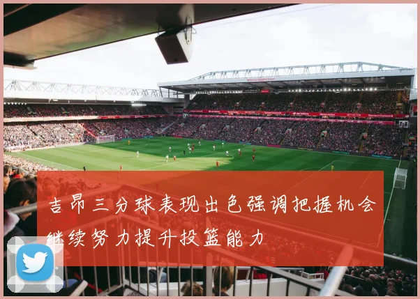 吉昂三分球表现出色强调把握机会继续努力提升投篮能力