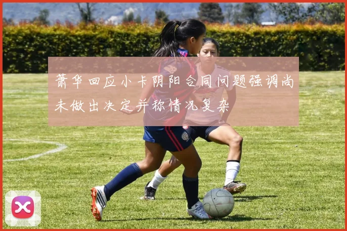 萧华回应小卡阴阳合同问题强调尚未做出决定并称情况复杂
