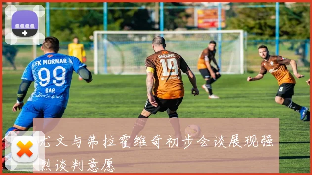 尤文与弗拉霍维奇初步会谈展现强烈谈判意愿