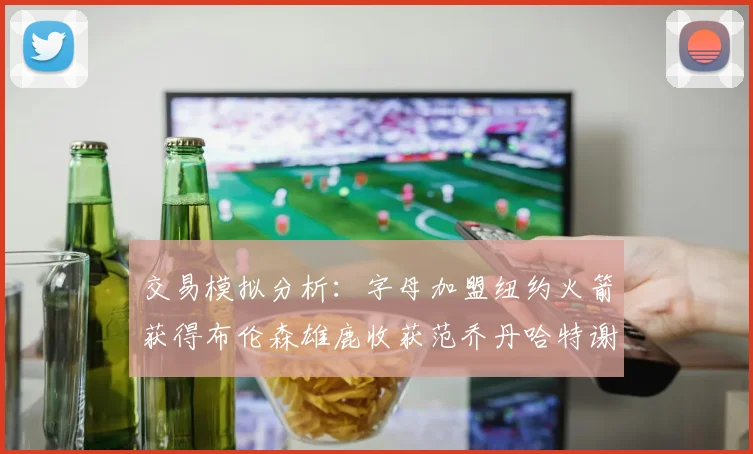 交易模拟分析：字母加盟纽约火箭获得布伦森雄鹿收获范乔丹哈特谢泼德等球员