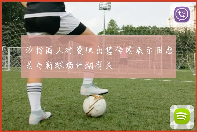 沙特商人对曼联出售传闻表示困惑或与新球场计划有关