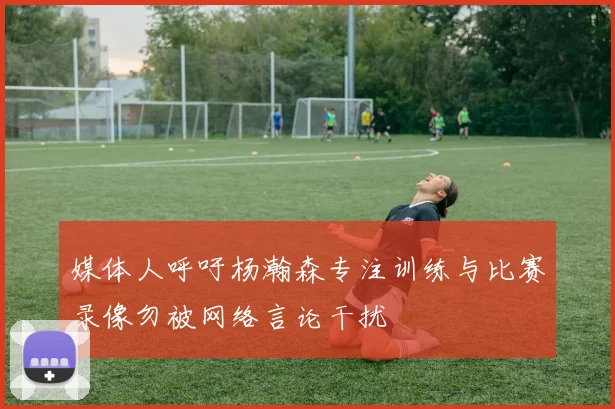 媒体人呼吁杨瀚森专注训练与比赛录像勿被网络言论干扰