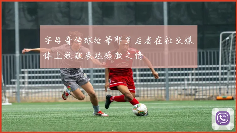 字母哥传球给蒂耶罗后者在社交媒体上致敬表达感激之情