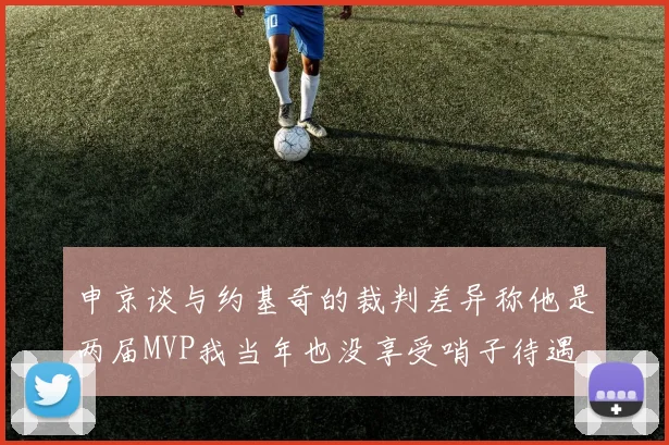 申京谈与约基奇的裁判差异称他是两届MVP我当年也没享受哨子待遇