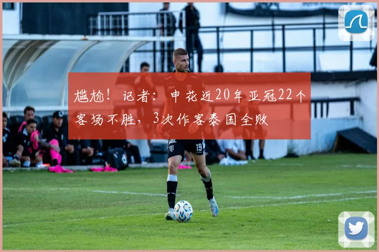 尴尬！记者：申花近20年亚冠22个客场不胜，3次作客泰国全败