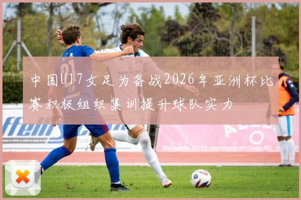 中国U17女足为备战2026年亚洲杯比赛积极组织集训提升球队实力