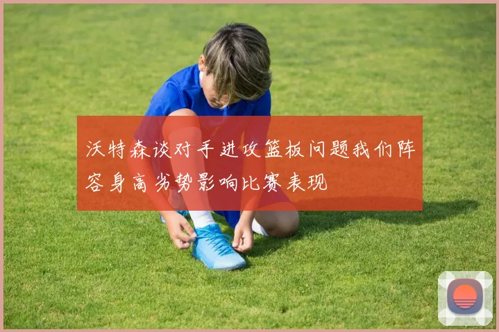 沃特森谈对手进攻篮板问题我们阵容身高劣势影响比赛表现