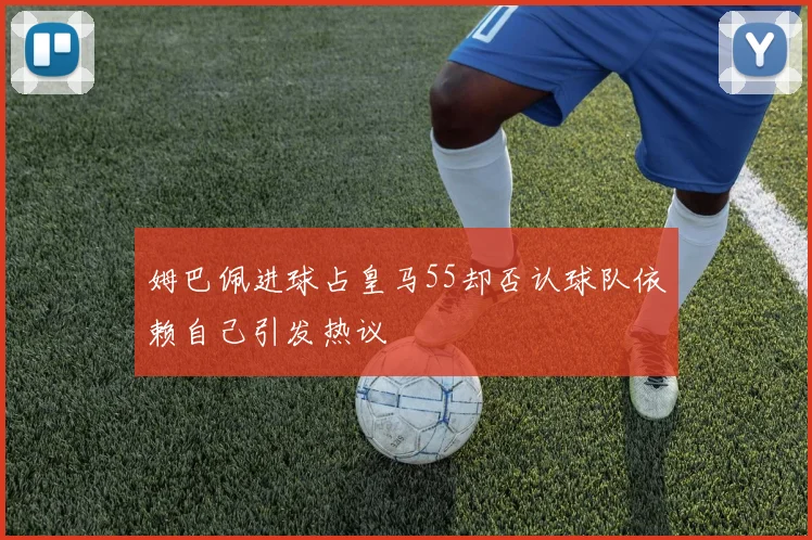 姆巴佩进球占皇马55却否认球队依赖自己引发热议