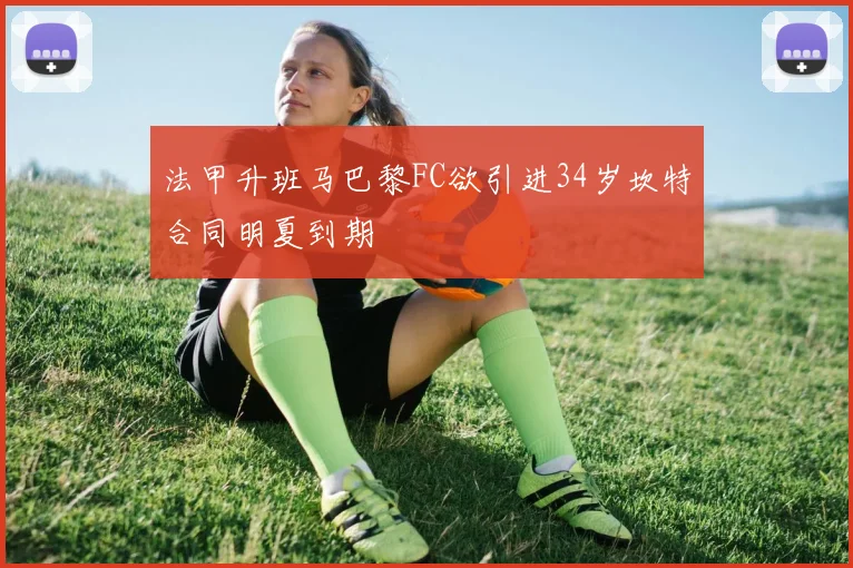 法甲升班马巴黎FC欲引进34岁坎特合同明夏到期