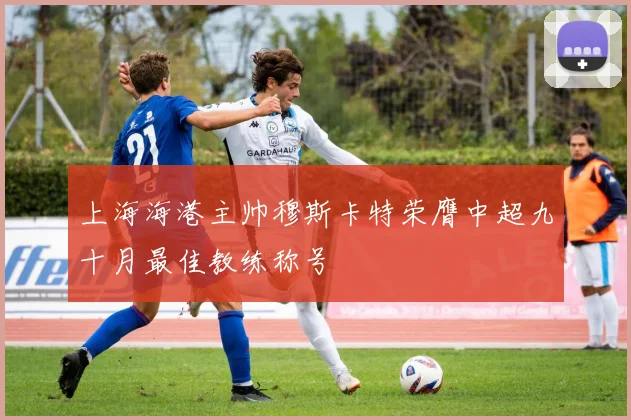 上海海港主帅穆斯卡特荣膺中超九十月最佳教练称号