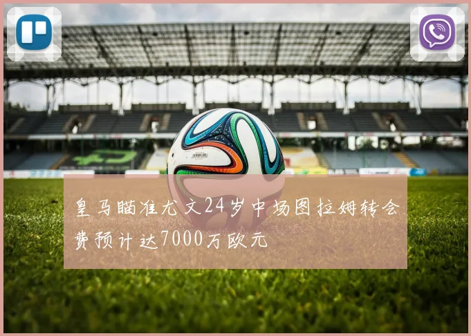 皇马瞄准尤文24岁中场图拉姆转会费预计达7000万欧元
