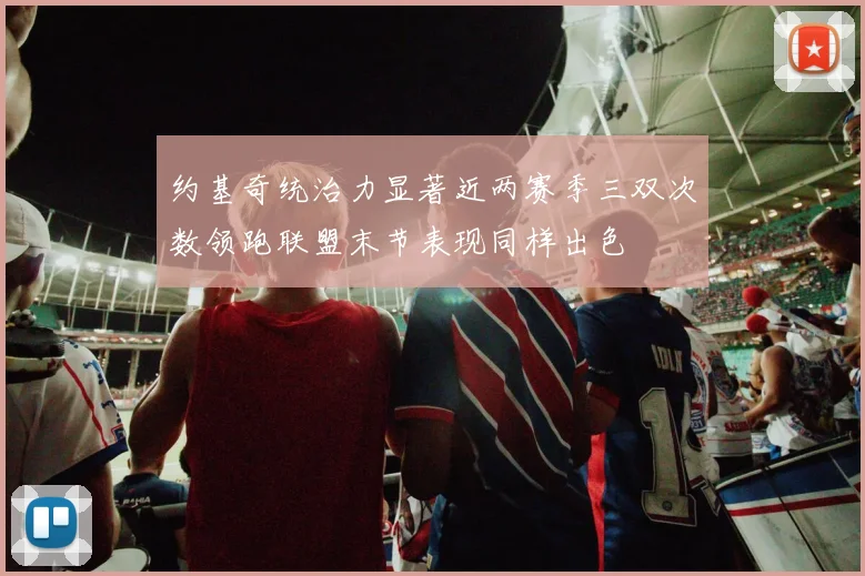 约基奇统治力显著近两赛季三双次数领跑联盟末节表现同样出色