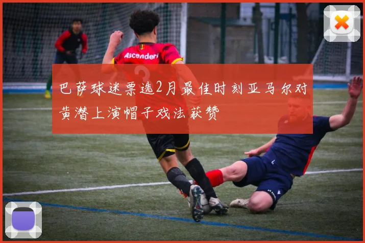 巴萨球迷票选2月最佳时刻亚马尔对黄潜上演帽子戏法获赞