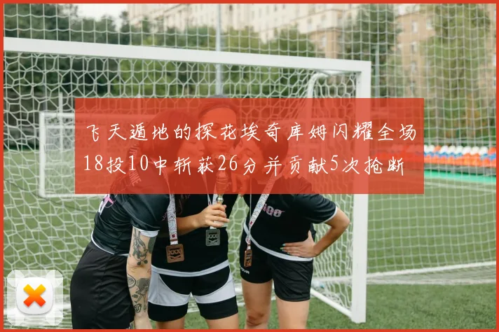 飞天遁地的探花埃奇库姆闪耀全场18投10中斩获26分并贡献5次抢断