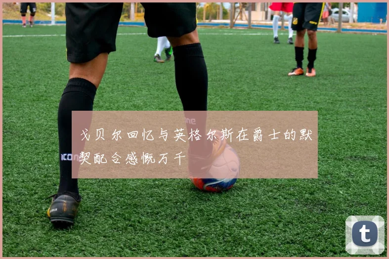 戈贝尔回忆与英格尔斯在爵士的默契配合感慨万千