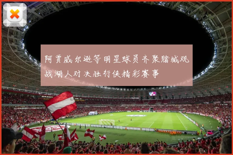 阿贾威尔逊等明星球员齐聚赌城观战湖人对决独行侠精彩赛事