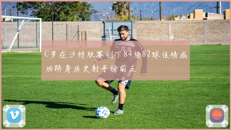 C罗在沙特联赛创下84场82球佳绩成功跻身历史射手榜前五